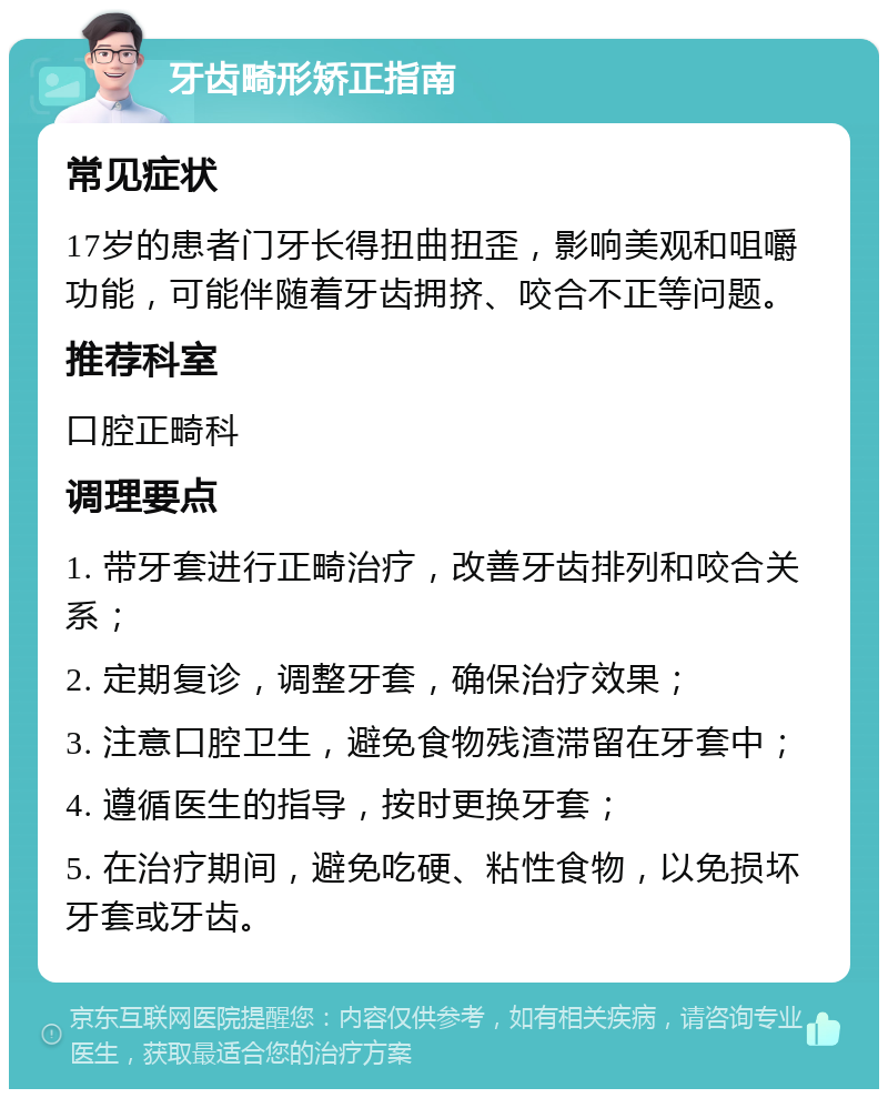 牙齿畸形矫正指南 常见症状 17岁的患者门牙长得扭曲扭歪，影响美观和咀嚼功能，可能伴随着牙齿拥挤、咬合不正等问题。 推荐科室 口腔正畸科 调理要点 1. 带牙套进行正畸治疗，改善牙齿排列和咬合关系； 2. 定期复诊，调整牙套，确保治疗效果； 3. 注意口腔卫生，避免食物残渣滞留在牙套中； 4. 遵循医生的指导，按时更换牙套； 5. 在治疗期间，避免吃硬、粘性食物，以免损坏牙套或牙齿。