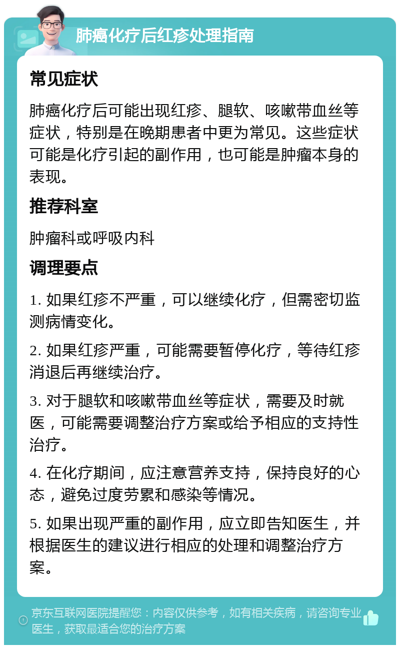 肺癌化疗后红疹处理指南 常见症状 肺癌化疗后可能出现红疹、腿软、咳嗽带血丝等症状，特别是在晚期患者中更为常见。这些症状可能是化疗引起的副作用，也可能是肿瘤本身的表现。 推荐科室 肿瘤科或呼吸内科 调理要点 1. 如果红疹不严重，可以继续化疗，但需密切监测病情变化。 2. 如果红疹严重，可能需要暂停化疗，等待红疹消退后再继续治疗。 3. 对于腿软和咳嗽带血丝等症状，需要及时就医，可能需要调整治疗方案或给予相应的支持性治疗。 4. 在化疗期间，应注意营养支持，保持良好的心态，避免过度劳累和感染等情况。 5. 如果出现严重的副作用，应立即告知医生，并根据医生的建议进行相应的处理和调整治疗方案。