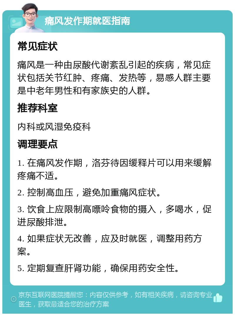 痛风发作期就医指南 常见症状 痛风是一种由尿酸代谢紊乱引起的疾病，常见症状包括关节红肿、疼痛、发热等，易感人群主要是中老年男性和有家族史的人群。 推荐科室 内科或风湿免疫科 调理要点 1. 在痛风发作期，洛芬待因缓释片可以用来缓解疼痛不适。 2. 控制高血压，避免加重痛风症状。 3. 饮食上应限制高嘌呤食物的摄入，多喝水，促进尿酸排泄。 4. 如果症状无改善，应及时就医，调整用药方案。 5. 定期复查肝肾功能，确保用药安全性。