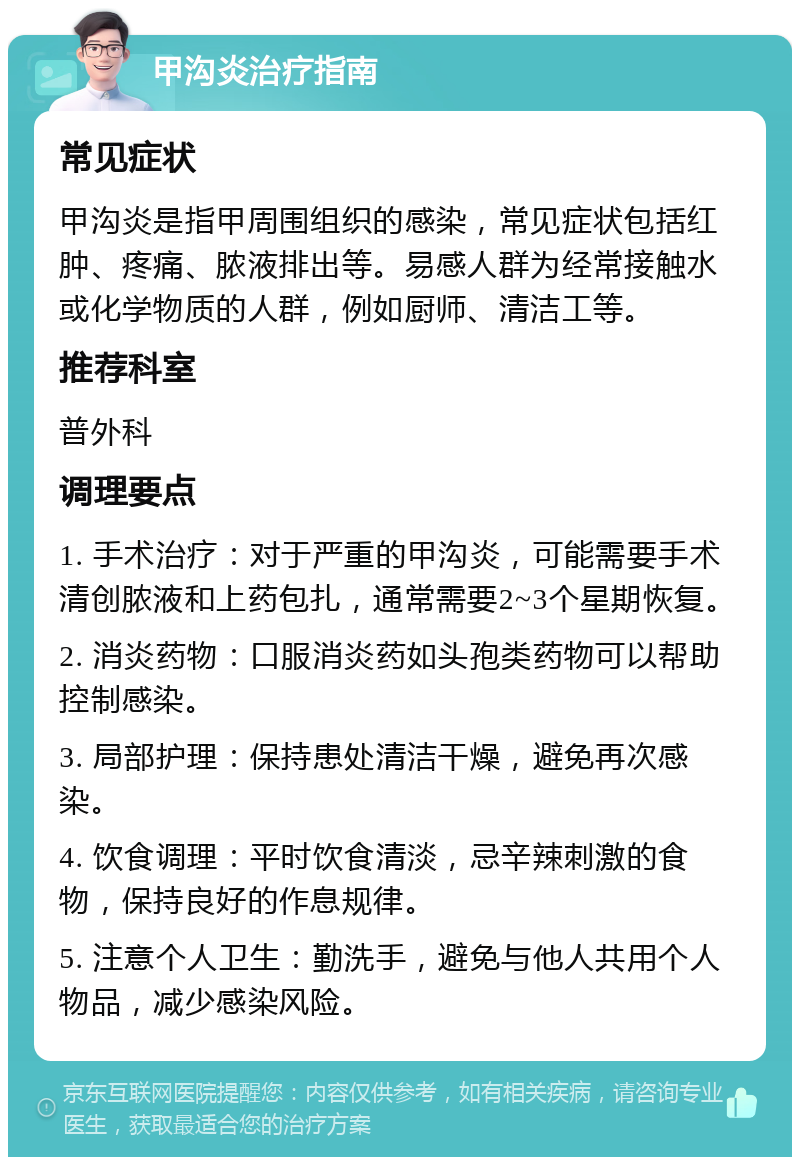 甲沟炎治疗指南 常见症状 甲沟炎是指甲周围组织的感染，常见症状包括红肿、疼痛、脓液排出等。易感人群为经常接触水或化学物质的人群，例如厨师、清洁工等。 推荐科室 普外科 调理要点 1. 手术治疗：对于严重的甲沟炎，可能需要手术清创脓液和上药包扎，通常需要2~3个星期恢复。 2. 消炎药物：口服消炎药如头孢类药物可以帮助控制感染。 3. 局部护理：保持患处清洁干燥，避免再次感染。 4. 饮食调理：平时饮食清淡，忌辛辣刺激的食物，保持良好的作息规律。 5. 注意个人卫生：勤洗手，避免与他人共用个人物品，减少感染风险。