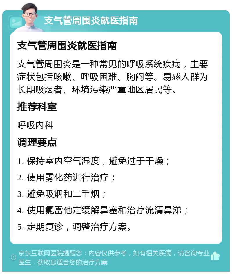 支气管周围炎就医指南 支气管周围炎就医指南 支气管周围炎是一种常见的呼吸系统疾病，主要症状包括咳嗽、呼吸困难、胸闷等。易感人群为长期吸烟者、环境污染严重地区居民等。 推荐科室 呼吸内科 调理要点 1. 保持室内空气湿度，避免过于干燥； 2. 使用雾化药进行治疗； 3. 避免吸烟和二手烟； 4. 使用氯雷他定缓解鼻塞和治疗流清鼻涕； 5. 定期复诊，调整治疗方案。