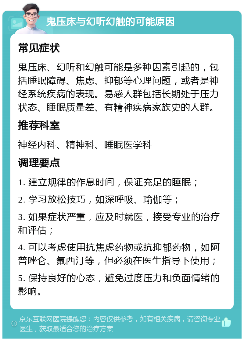 鬼压床与幻听幻触的可能原因 常见症状 鬼压床、幻听和幻触可能是多种因素引起的，包括睡眠障碍、焦虑、抑郁等心理问题，或者是神经系统疾病的表现。易感人群包括长期处于压力状态、睡眠质量差、有精神疾病家族史的人群。 推荐科室 神经内科、精神科、睡眠医学科 调理要点 1. 建立规律的作息时间，保证充足的睡眠； 2. 学习放松技巧，如深呼吸、瑜伽等； 3. 如果症状严重，应及时就医，接受专业的治疗和评估； 4. 可以考虑使用抗焦虑药物或抗抑郁药物，如阿普唑仑、氟西汀等，但必须在医生指导下使用； 5. 保持良好的心态，避免过度压力和负面情绪的影响。