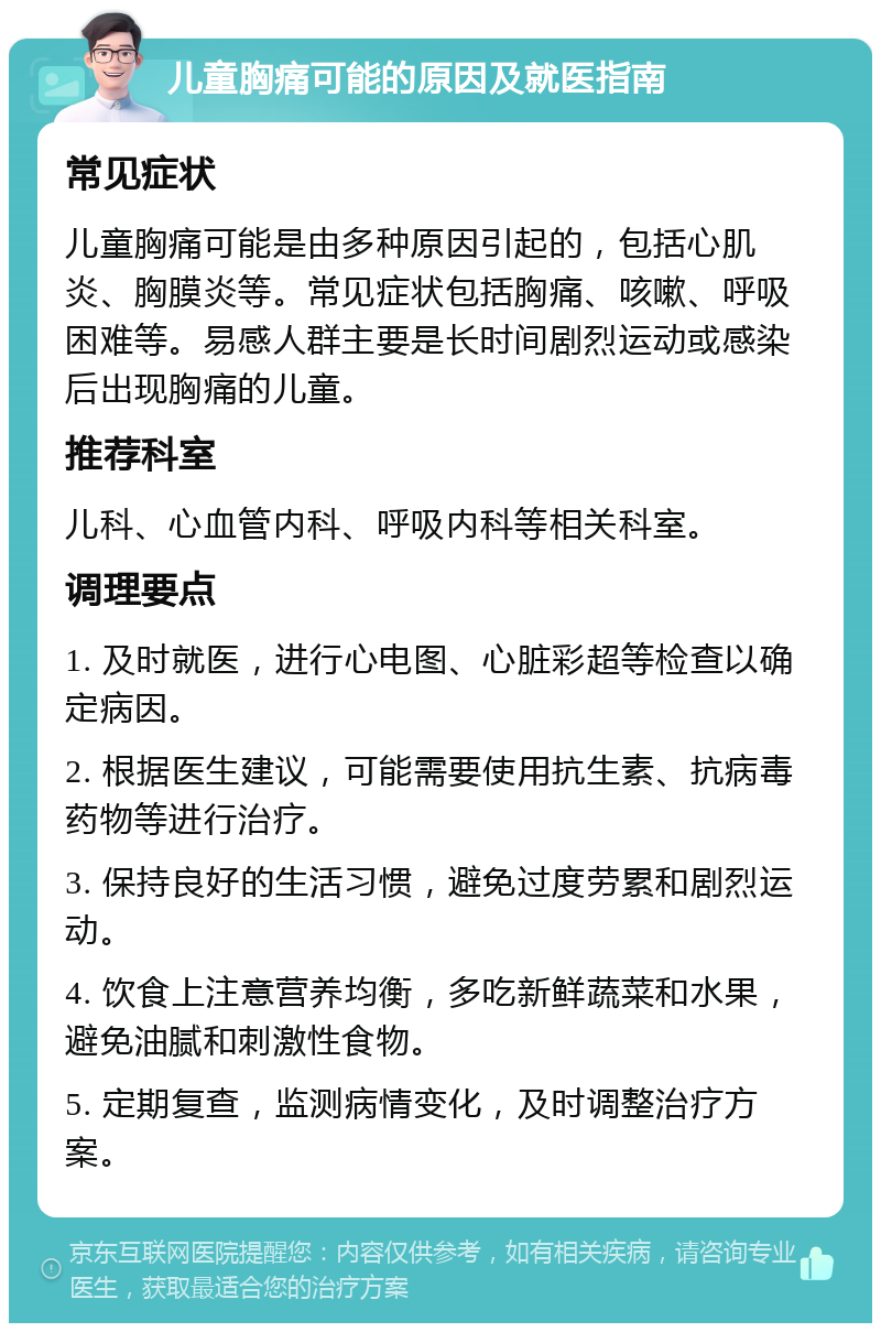 儿童胸痛可能的原因及就医指南 常见症状 儿童胸痛可能是由多种原因引起的，包括心肌炎、胸膜炎等。常见症状包括胸痛、咳嗽、呼吸困难等。易感人群主要是长时间剧烈运动或感染后出现胸痛的儿童。 推荐科室 儿科、心血管内科、呼吸内科等相关科室。 调理要点 1. 及时就医，进行心电图、心脏彩超等检查以确定病因。 2. 根据医生建议，可能需要使用抗生素、抗病毒药物等进行治疗。 3. 保持良好的生活习惯，避免过度劳累和剧烈运动。 4. 饮食上注意营养均衡，多吃新鲜蔬菜和水果，避免油腻和刺激性食物。 5. 定期复查，监测病情变化，及时调整治疗方案。