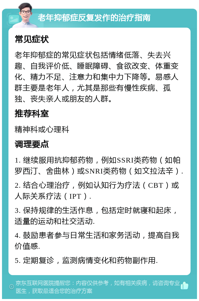 老年抑郁症反复发作的治疗指南 常见症状 老年抑郁症的常见症状包括情绪低落、失去兴趣、自我评价低、睡眠障碍、食欲改变、体重变化、精力不足、注意力和集中力下降等。易感人群主要是老年人，尤其是那些有慢性疾病、孤独、丧失亲人或朋友的人群。 推荐科室 精神科或心理科 调理要点 1. 继续服用抗抑郁药物，例如SSRI类药物（如帕罗西汀、舍曲林）或SNRI类药物（如文拉法辛）. 2. 结合心理治疗，例如认知行为疗法（CBT）或人际关系疗法（IPT）. 3. 保持规律的生活作息，包括定时就寝和起床，适量的运动和社交活动. 4. 鼓励患者参与日常生活和家务活动，提高自我价值感. 5. 定期复诊，监测病情变化和药物副作用.