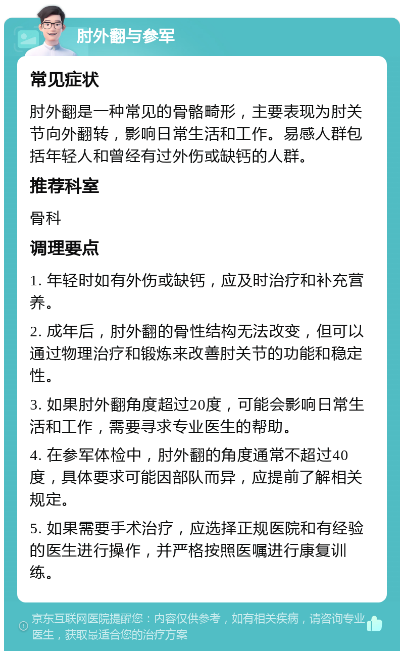 肘外翻与参军 常见症状 肘外翻是一种常见的骨骼畸形，主要表现为肘关节向外翻转，影响日常生活和工作。易感人群包括年轻人和曾经有过外伤或缺钙的人群。 推荐科室 骨科 调理要点 1. 年轻时如有外伤或缺钙，应及时治疗和补充营养。 2. 成年后，肘外翻的骨性结构无法改变，但可以通过物理治疗和锻炼来改善肘关节的功能和稳定性。 3. 如果肘外翻角度超过20度，可能会影响日常生活和工作，需要寻求专业医生的帮助。 4. 在参军体检中，肘外翻的角度通常不超过40度，具体要求可能因部队而异，应提前了解相关规定。 5. 如果需要手术治疗，应选择正规医院和有经验的医生进行操作，并严格按照医嘱进行康复训练。