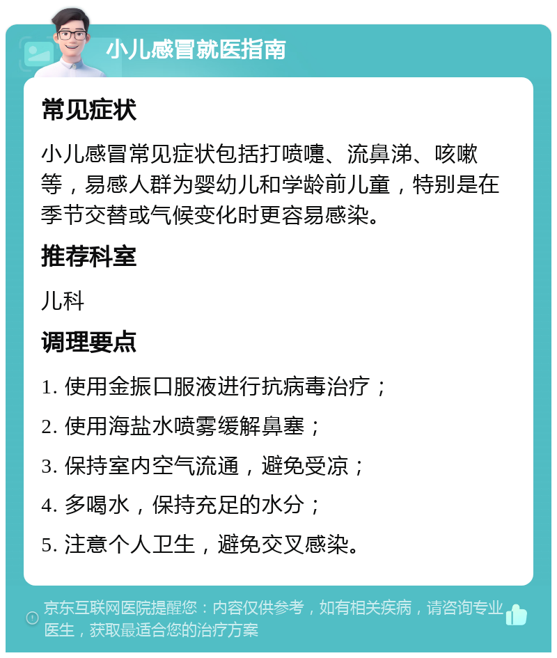 小儿感冒就医指南 常见症状 小儿感冒常见症状包括打喷嚏、流鼻涕、咳嗽等，易感人群为婴幼儿和学龄前儿童，特别是在季节交替或气候变化时更容易感染。 推荐科室 儿科 调理要点 1. 使用金振口服液进行抗病毒治疗； 2. 使用海盐水喷雾缓解鼻塞； 3. 保持室内空气流通，避免受凉； 4. 多喝水，保持充足的水分； 5. 注意个人卫生，避免交叉感染。