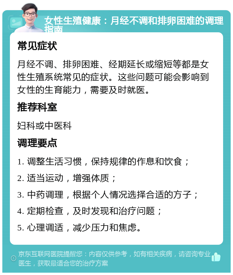 女性生殖健康：月经不调和排卵困难的调理指南 常见症状 月经不调、排卵困难、经期延长或缩短等都是女性生殖系统常见的症状。这些问题可能会影响到女性的生育能力，需要及时就医。 推荐科室 妇科或中医科 调理要点 1. 调整生活习惯，保持规律的作息和饮食； 2. 适当运动，增强体质； 3. 中药调理，根据个人情况选择合适的方子； 4. 定期检查，及时发现和治疗问题； 5. 心理调适，减少压力和焦虑。