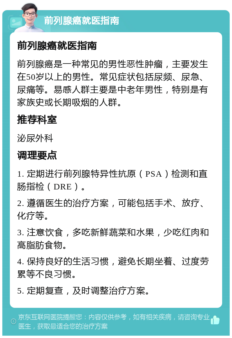 前列腺癌就医指南 前列腺癌就医指南 前列腺癌是一种常见的男性恶性肿瘤，主要发生在50岁以上的男性。常见症状包括尿频、尿急、尿痛等。易感人群主要是中老年男性，特别是有家族史或长期吸烟的人群。 推荐科室 泌尿外科 调理要点 1. 定期进行前列腺特异性抗原（PSA）检测和直肠指检（DRE）。 2. 遵循医生的治疗方案，可能包括手术、放疗、化疗等。 3. 注意饮食，多吃新鲜蔬菜和水果，少吃红肉和高脂肪食物。 4. 保持良好的生活习惯，避免长期坐着、过度劳累等不良习惯。 5. 定期复查，及时调整治疗方案。