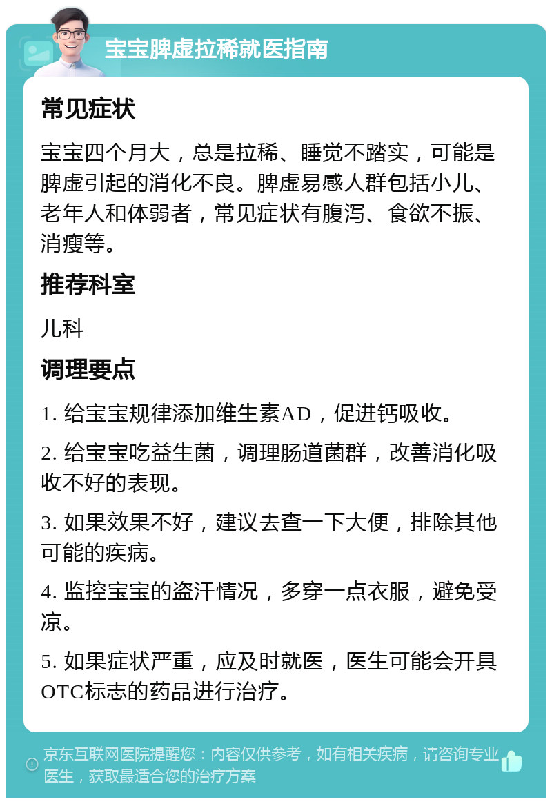 宝宝脾虚拉稀就医指南 常见症状 宝宝四个月大，总是拉稀、睡觉不踏实，可能是脾虚引起的消化不良。脾虚易感人群包括小儿、老年人和体弱者，常见症状有腹泻、食欲不振、消瘦等。 推荐科室 儿科 调理要点 1. 给宝宝规律添加维生素AD，促进钙吸收。 2. 给宝宝吃益生菌，调理肠道菌群，改善消化吸收不好的表现。 3. 如果效果不好，建议去查一下大便，排除其他可能的疾病。 4. 监控宝宝的盗汗情况，多穿一点衣服，避免受凉。 5. 如果症状严重，应及时就医，医生可能会开具OTC标志的药品进行治疗。