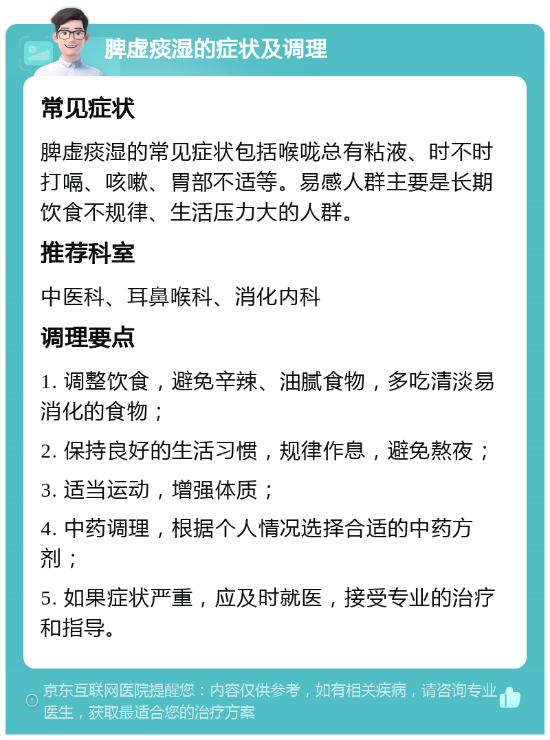 脾虚痰湿的症状及调理 常见症状 脾虚痰湿的常见症状包括喉咙总有粘液、时不时打嗝、咳嗽、胃部不适等。易感人群主要是长期饮食不规律、生活压力大的人群。 推荐科室 中医科、耳鼻喉科、消化内科 调理要点 1. 调整饮食，避免辛辣、油腻食物，多吃清淡易消化的食物； 2. 保持良好的生活习惯，规律作息，避免熬夜； 3. 适当运动，增强体质； 4. 中药调理，根据个人情况选择合适的中药方剂； 5. 如果症状严重，应及时就医，接受专业的治疗和指导。