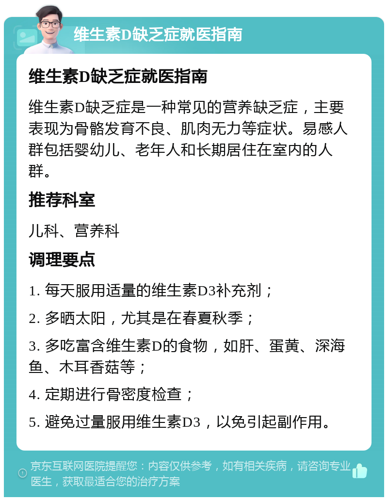 维生素D缺乏症就医指南 维生素D缺乏症就医指南 维生素D缺乏症是一种常见的营养缺乏症，主要表现为骨骼发育不良、肌肉无力等症状。易感人群包括婴幼儿、老年人和长期居住在室内的人群。 推荐科室 儿科、营养科 调理要点 1. 每天服用适量的维生素D3补充剂； 2. 多晒太阳，尤其是在春夏秋季； 3. 多吃富含维生素D的食物，如肝、蛋黄、深海鱼、木耳香菇等； 4. 定期进行骨密度检查； 5. 避免过量服用维生素D3，以免引起副作用。