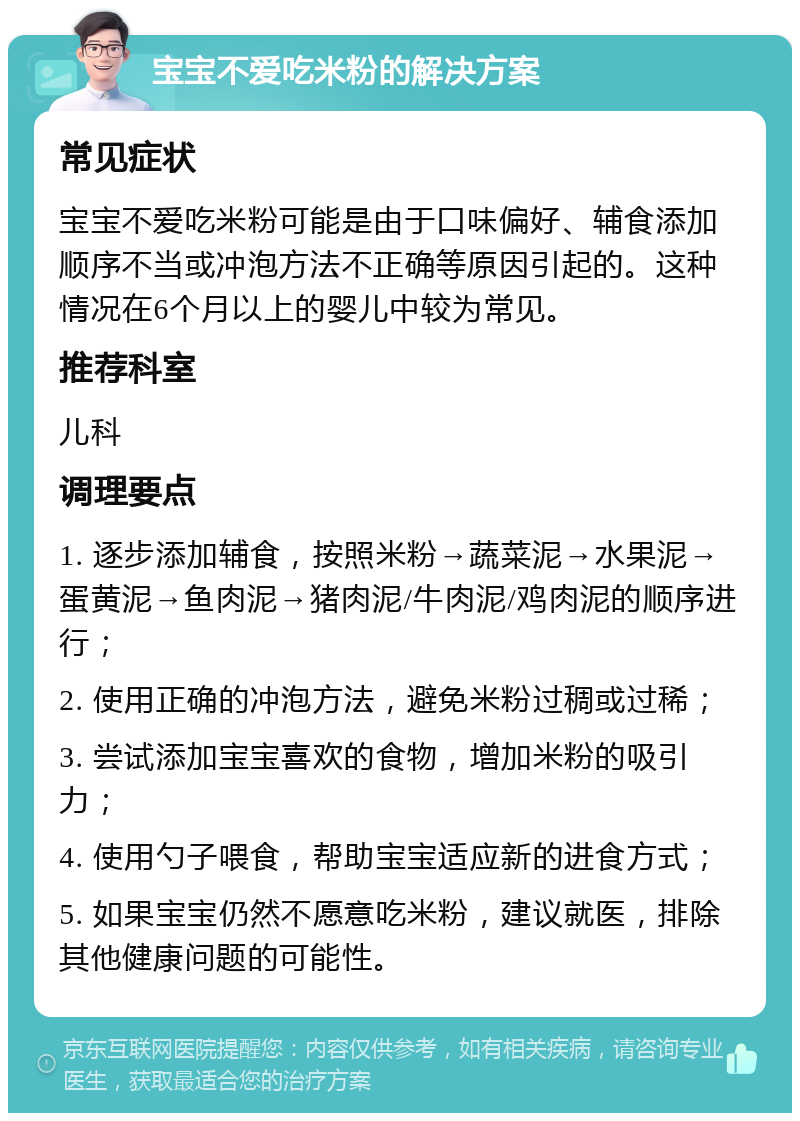 宝宝不爱吃米粉的解决方案 常见症状 宝宝不爱吃米粉可能是由于口味偏好、辅食添加顺序不当或冲泡方法不正确等原因引起的。这种情况在6个月以上的婴儿中较为常见。 推荐科室 儿科 调理要点 1. 逐步添加辅食，按照米粉→蔬菜泥→水果泥→蛋黄泥→鱼肉泥→猪肉泥/牛肉泥/鸡肉泥的顺序进行； 2. 使用正确的冲泡方法，避免米粉过稠或过稀； 3. 尝试添加宝宝喜欢的食物，增加米粉的吸引力； 4. 使用勺子喂食，帮助宝宝适应新的进食方式； 5. 如果宝宝仍然不愿意吃米粉，建议就医，排除其他健康问题的可能性。