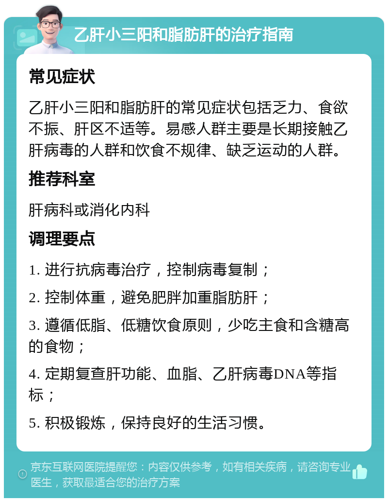 乙肝小三阳和脂肪肝的治疗指南 常见症状 乙肝小三阳和脂肪肝的常见症状包括乏力、食欲不振、肝区不适等。易感人群主要是长期接触乙肝病毒的人群和饮食不规律、缺乏运动的人群。 推荐科室 肝病科或消化内科 调理要点 1. 进行抗病毒治疗，控制病毒复制； 2. 控制体重，避免肥胖加重脂肪肝； 3. 遵循低脂、低糖饮食原则，少吃主食和含糖高的食物； 4. 定期复查肝功能、血脂、乙肝病毒DNA等指标； 5. 积极锻炼，保持良好的生活习惯。