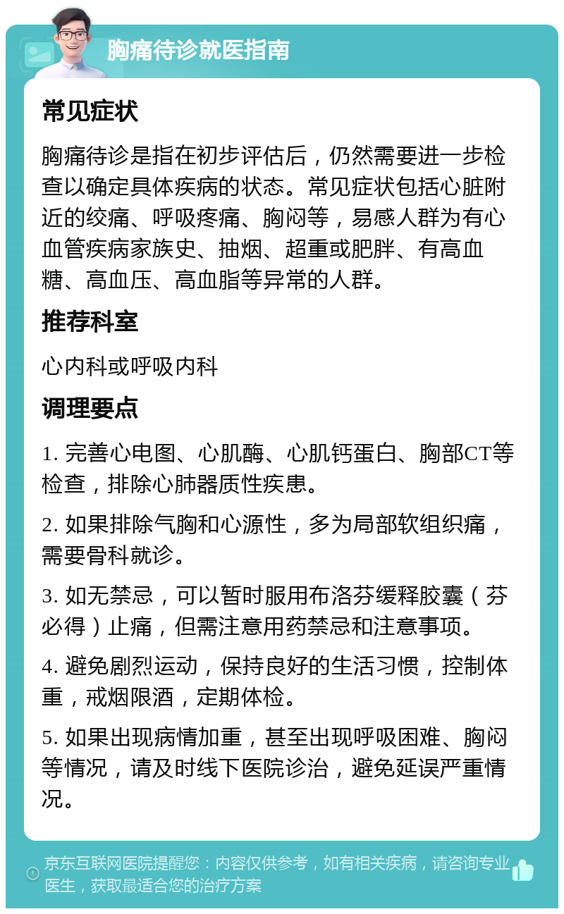 胸痛待诊就医指南 常见症状 胸痛待诊是指在初步评估后，仍然需要进一步检查以确定具体疾病的状态。常见症状包括心脏附近的绞痛、呼吸疼痛、胸闷等，易感人群为有心血管疾病家族史、抽烟、超重或肥胖、有高血糖、高血压、高血脂等异常的人群。 推荐科室 心内科或呼吸内科 调理要点 1. 完善心电图、心肌酶、心肌钙蛋白、胸部CT等检查，排除心肺器质性疾患。 2. 如果排除气胸和心源性，多为局部软组织痛，需要骨科就诊。 3. 如无禁忌，可以暂时服用布洛芬缓释胶囊（芬必得）止痛，但需注意用药禁忌和注意事项。 4. 避免剧烈运动，保持良好的生活习惯，控制体重，戒烟限酒，定期体检。 5. 如果出现病情加重，甚至出现呼吸困难、胸闷等情况，请及时线下医院诊治，避免延误严重情况。