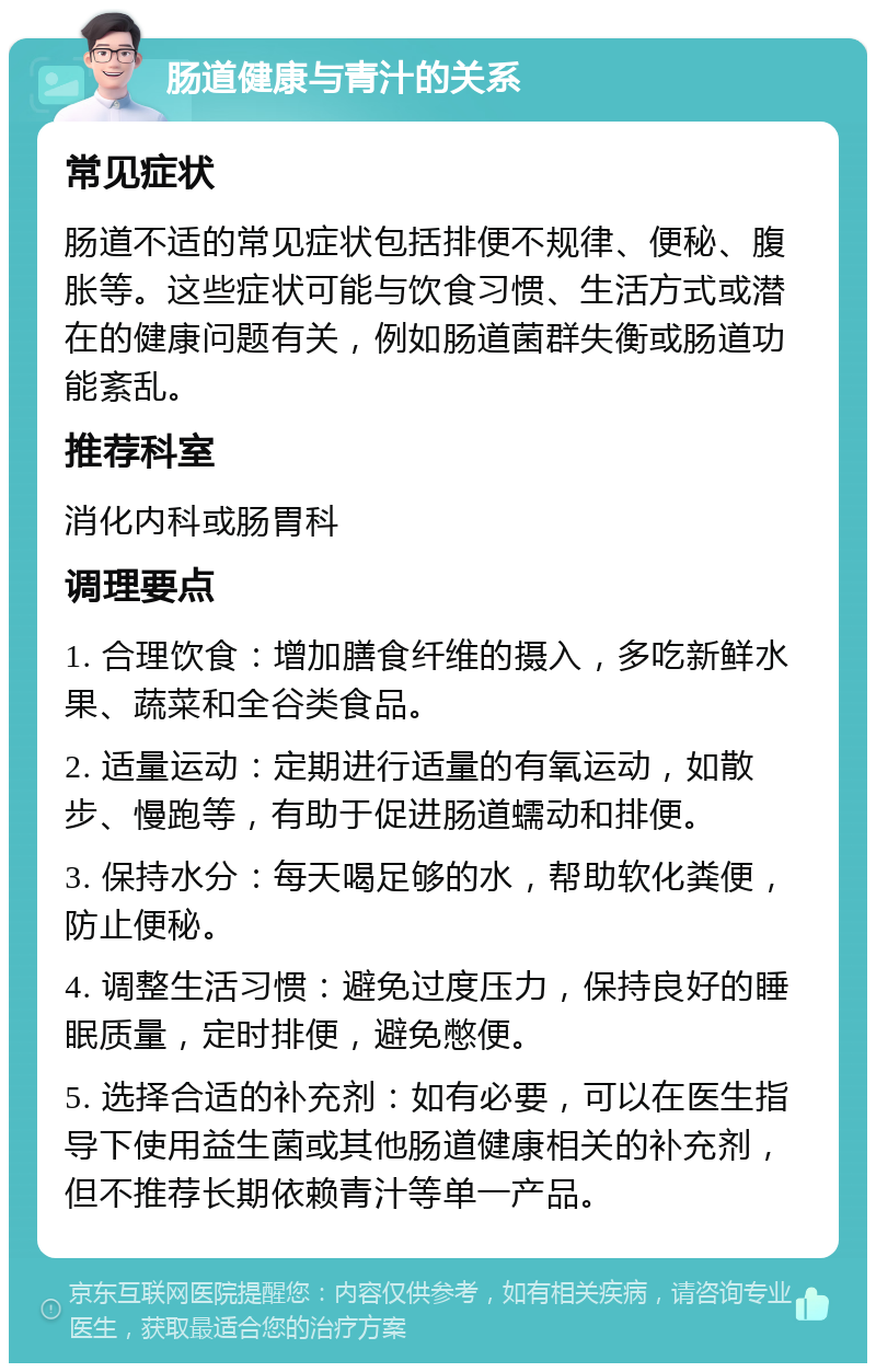 肠道健康与青汁的关系 常见症状 肠道不适的常见症状包括排便不规律、便秘、腹胀等。这些症状可能与饮食习惯、生活方式或潜在的健康问题有关，例如肠道菌群失衡或肠道功能紊乱。 推荐科室 消化内科或肠胃科 调理要点 1. 合理饮食：增加膳食纤维的摄入，多吃新鲜水果、蔬菜和全谷类食品。 2. 适量运动：定期进行适量的有氧运动，如散步、慢跑等，有助于促进肠道蠕动和排便。 3. 保持水分：每天喝足够的水，帮助软化粪便，防止便秘。 4. 调整生活习惯：避免过度压力，保持良好的睡眠质量，定时排便，避免憋便。 5. 选择合适的补充剂：如有必要，可以在医生指导下使用益生菌或其他肠道健康相关的补充剂，但不推荐长期依赖青汁等单一产品。