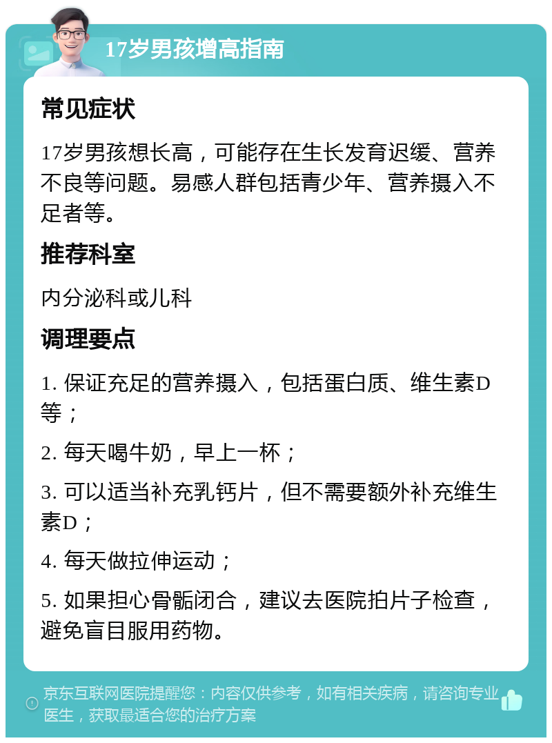 17岁男孩增高指南 常见症状 17岁男孩想长高，可能存在生长发育迟缓、营养不良等问题。易感人群包括青少年、营养摄入不足者等。 推荐科室 内分泌科或儿科 调理要点 1. 保证充足的营养摄入，包括蛋白质、维生素D等； 2. 每天喝牛奶，早上一杯； 3. 可以适当补充乳钙片，但不需要额外补充维生素D； 4. 每天做拉伸运动； 5. 如果担心骨骺闭合，建议去医院拍片子检查，避免盲目服用药物。