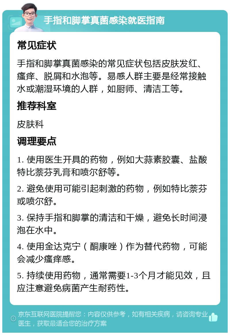 手指和脚掌真菌感染就医指南 常见症状 手指和脚掌真菌感染的常见症状包括皮肤发红、瘙痒、脱屑和水泡等。易感人群主要是经常接触水或潮湿环境的人群，如厨师、清洁工等。 推荐科室 皮肤科 调理要点 1. 使用医生开具的药物，例如大蒜素胶囊、盐酸特比萘芬乳膏和喷尔舒等。 2. 避免使用可能引起刺激的药物，例如特比萘芬或喷尔舒。 3. 保持手指和脚掌的清洁和干燥，避免长时间浸泡在水中。 4. 使用金达克宁（酮康唑）作为替代药物，可能会减少瘙痒感。 5. 持续使用药物，通常需要1-3个月才能见效，且应注意避免病菌产生耐药性。