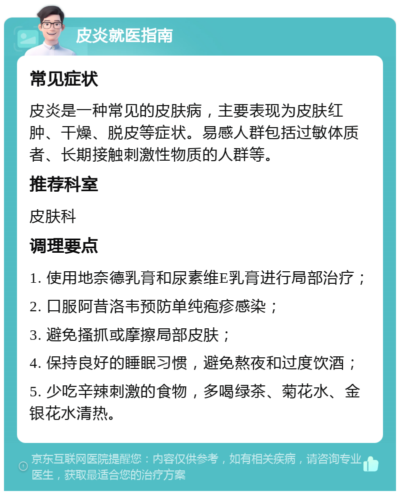 皮炎就医指南 常见症状 皮炎是一种常见的皮肤病，主要表现为皮肤红肿、干燥、脱皮等症状。易感人群包括过敏体质者、长期接触刺激性物质的人群等。 推荐科室 皮肤科 调理要点 1. 使用地奈德乳膏和尿素维E乳膏进行局部治疗； 2. 口服阿昔洛韦预防单纯疱疹感染； 3. 避免搔抓或摩擦局部皮肤； 4. 保持良好的睡眠习惯，避免熬夜和过度饮酒； 5. 少吃辛辣刺激的食物，多喝绿茶、菊花水、金银花水清热。