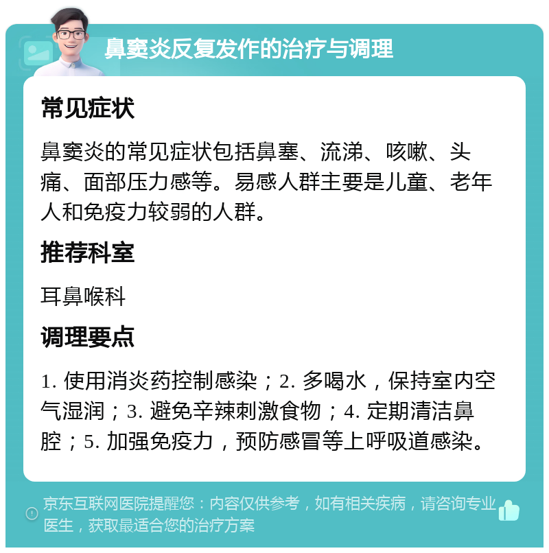 鼻窦炎反复发作的治疗与调理 常见症状 鼻窦炎的常见症状包括鼻塞、流涕、咳嗽、头痛、面部压力感等。易感人群主要是儿童、老年人和免疫力较弱的人群。 推荐科室 耳鼻喉科 调理要点 1. 使用消炎药控制感染；2. 多喝水，保持室内空气湿润；3. 避免辛辣刺激食物；4. 定期清洁鼻腔；5. 加强免疫力，预防感冒等上呼吸道感染。