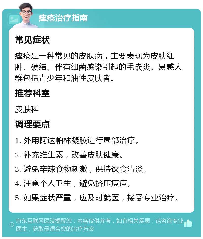 痤疮治疗指南 常见症状 痤疮是一种常见的皮肤病，主要表现为皮肤红肿、硬结、伴有细菌感染引起的毛囊炎。易感人群包括青少年和油性皮肤者。 推荐科室 皮肤科 调理要点 1. 外用阿达帕林凝胶进行局部治疗。 2. 补充维生素，改善皮肤健康。 3. 避免辛辣食物刺激，保持饮食清淡。 4. 注意个人卫生，避免挤压痘痘。 5. 如果症状严重，应及时就医，接受专业治疗。