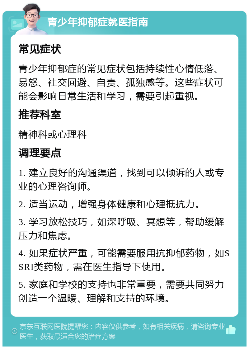 青少年抑郁症就医指南 常见症状 青少年抑郁症的常见症状包括持续性心情低落、易怒、社交回避、自责、孤独感等。这些症状可能会影响日常生活和学习，需要引起重视。 推荐科室 精神科或心理科 调理要点 1. 建立良好的沟通渠道，找到可以倾诉的人或专业的心理咨询师。 2. 适当运动，增强身体健康和心理抵抗力。 3. 学习放松技巧，如深呼吸、冥想等，帮助缓解压力和焦虑。 4. 如果症状严重，可能需要服用抗抑郁药物，如SSRI类药物，需在医生指导下使用。 5. 家庭和学校的支持也非常重要，需要共同努力创造一个温暖、理解和支持的环境。