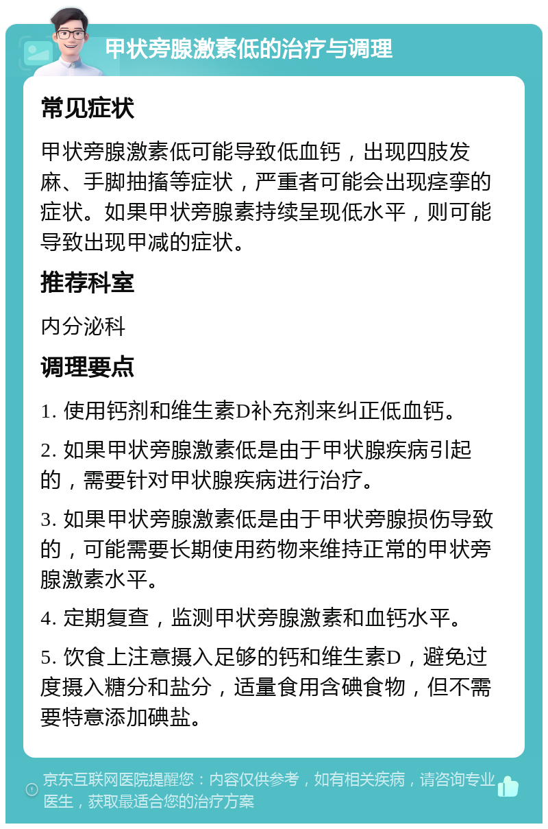 甲状旁腺激素低的治疗与调理 常见症状 甲状旁腺激素低可能导致低血钙，出现四肢发麻、手脚抽搐等症状，严重者可能会出现痉挛的症状。如果甲状旁腺素持续呈现低水平，则可能导致出现甲减的症状。 推荐科室 内分泌科 调理要点 1. 使用钙剂和维生素D补充剂来纠正低血钙。 2. 如果甲状旁腺激素低是由于甲状腺疾病引起的，需要针对甲状腺疾病进行治疗。 3. 如果甲状旁腺激素低是由于甲状旁腺损伤导致的，可能需要长期使用药物来维持正常的甲状旁腺激素水平。 4. 定期复查，监测甲状旁腺激素和血钙水平。 5. 饮食上注意摄入足够的钙和维生素D，避免过度摄入糖分和盐分，适量食用含碘食物，但不需要特意添加碘盐。