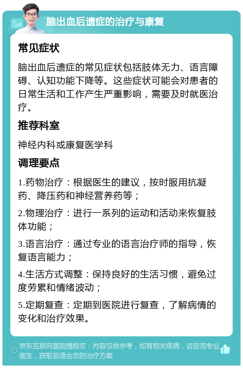 脑出血后遗症的治疗与康复 常见症状 脑出血后遗症的常见症状包括肢体无力、语言障碍、认知功能下降等。这些症状可能会对患者的日常生活和工作产生严重影响，需要及时就医治疗。 推荐科室 神经内科或康复医学科 调理要点 1.药物治疗：根据医生的建议，按时服用抗凝药、降压药和神经营养药等； 2.物理治疗：进行一系列的运动和活动来恢复肢体功能； 3.语言治疗：通过专业的语言治疗师的指导，恢复语言能力； 4.生活方式调整：保持良好的生活习惯，避免过度劳累和情绪波动； 5.定期复查：定期到医院进行复查，了解病情的变化和治疗效果。