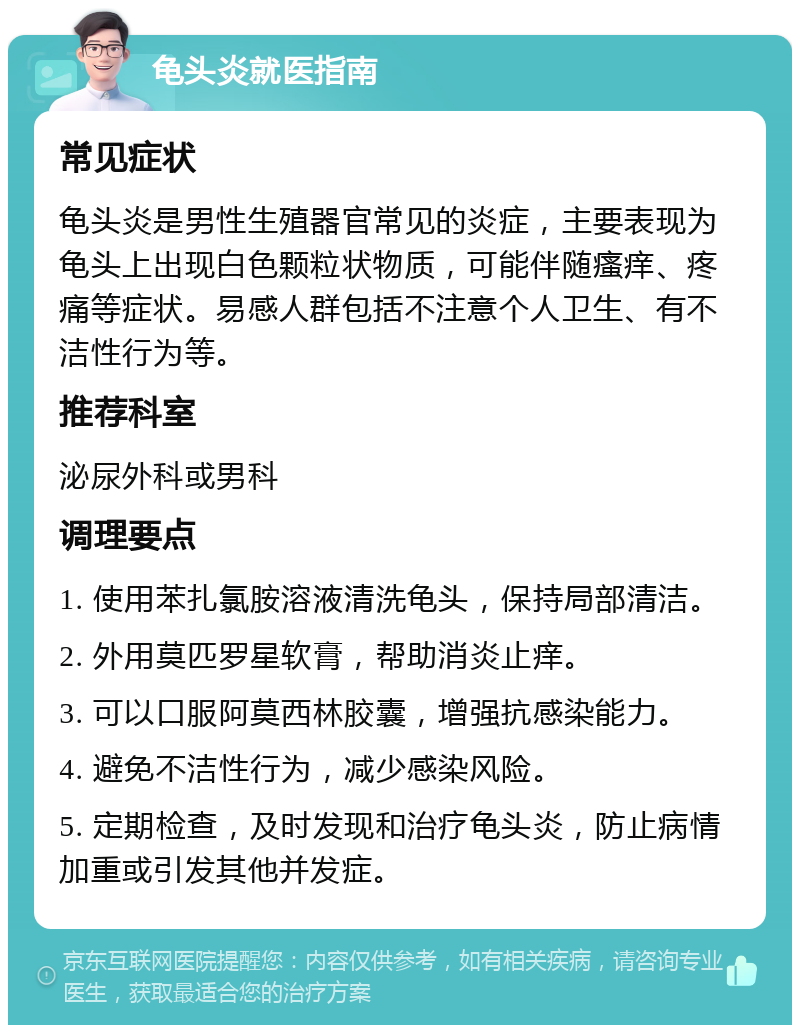 龟头炎就医指南 常见症状 龟头炎是男性生殖器官常见的炎症，主要表现为龟头上出现白色颗粒状物质，可能伴随瘙痒、疼痛等症状。易感人群包括不注意个人卫生、有不洁性行为等。 推荐科室 泌尿外科或男科 调理要点 1. 使用苯扎氯胺溶液清洗龟头，保持局部清洁。 2. 外用莫匹罗星软膏，帮助消炎止痒。 3. 可以口服阿莫西林胶囊，增强抗感染能力。 4. 避免不洁性行为，减少感染风险。 5. 定期检查，及时发现和治疗龟头炎，防止病情加重或引发其他并发症。