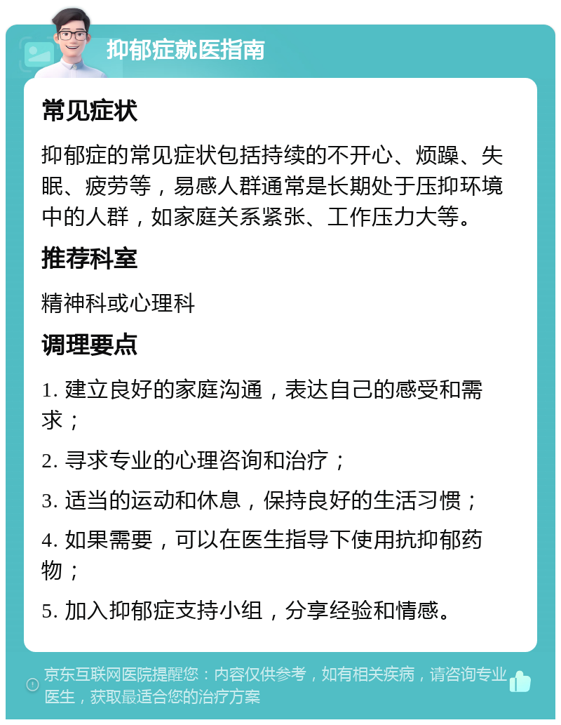 抑郁症就医指南 常见症状 抑郁症的常见症状包括持续的不开心、烦躁、失眠、疲劳等，易感人群通常是长期处于压抑环境中的人群，如家庭关系紧张、工作压力大等。 推荐科室 精神科或心理科 调理要点 1. 建立良好的家庭沟通，表达自己的感受和需求； 2. 寻求专业的心理咨询和治疗； 3. 适当的运动和休息，保持良好的生活习惯； 4. 如果需要，可以在医生指导下使用抗抑郁药物； 5. 加入抑郁症支持小组，分享经验和情感。