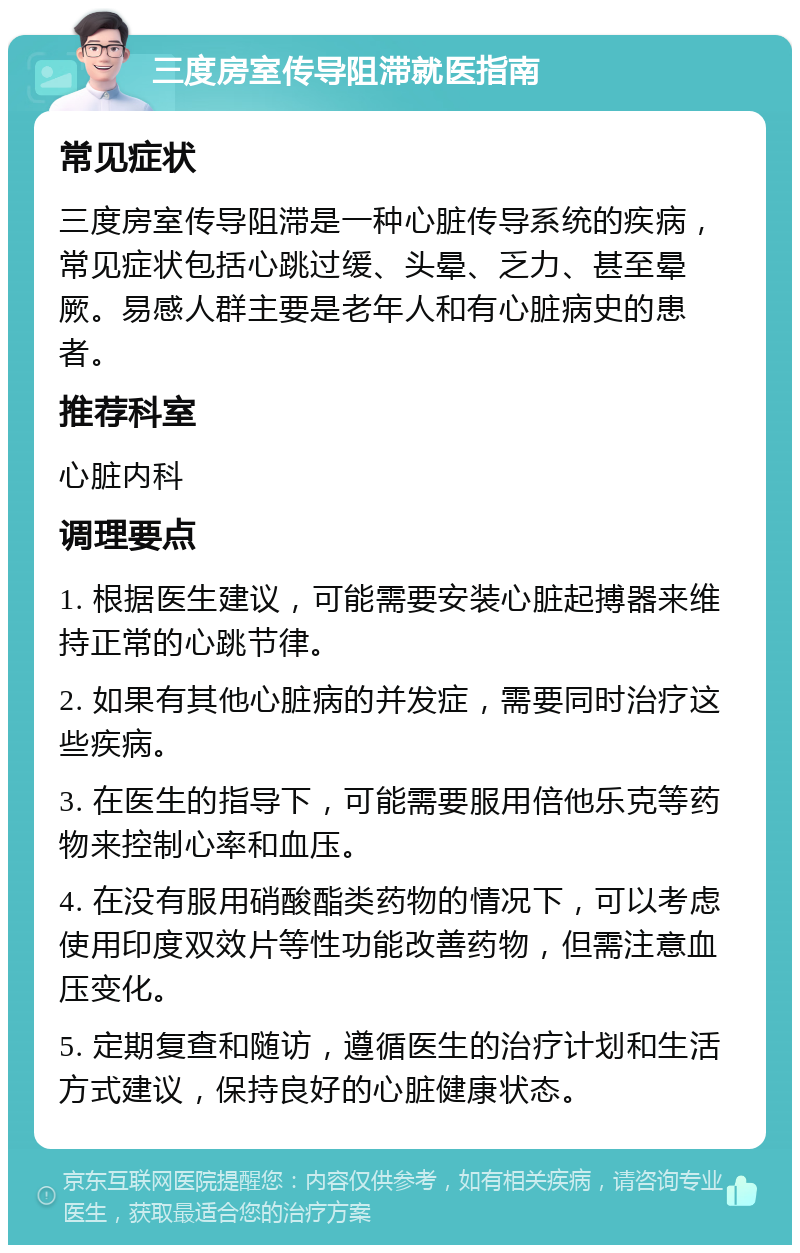 三度房室传导阻滞就医指南 常见症状 三度房室传导阻滞是一种心脏传导系统的疾病，常见症状包括心跳过缓、头晕、乏力、甚至晕厥。易感人群主要是老年人和有心脏病史的患者。 推荐科室 心脏内科 调理要点 1. 根据医生建议，可能需要安装心脏起搏器来维持正常的心跳节律。 2. 如果有其他心脏病的并发症，需要同时治疗这些疾病。 3. 在医生的指导下，可能需要服用倍他乐克等药物来控制心率和血压。 4. 在没有服用硝酸酯类药物的情况下，可以考虑使用印度双效片等性功能改善药物，但需注意血压变化。 5. 定期复查和随访，遵循医生的治疗计划和生活方式建议，保持良好的心脏健康状态。