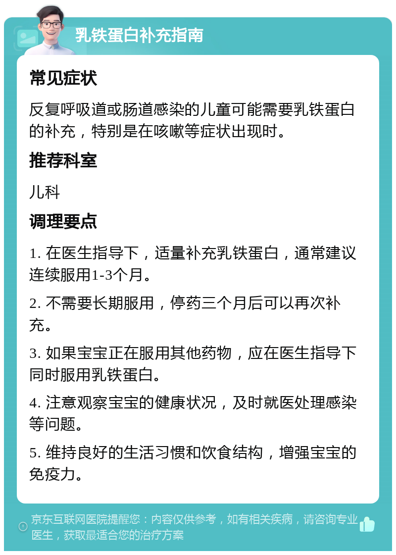 乳铁蛋白补充指南 常见症状 反复呼吸道或肠道感染的儿童可能需要乳铁蛋白的补充，特别是在咳嗽等症状出现时。 推荐科室 儿科 调理要点 1. 在医生指导下，适量补充乳铁蛋白，通常建议连续服用1-3个月。 2. 不需要长期服用，停药三个月后可以再次补充。 3. 如果宝宝正在服用其他药物，应在医生指导下同时服用乳铁蛋白。 4. 注意观察宝宝的健康状况，及时就医处理感染等问题。 5. 维持良好的生活习惯和饮食结构，增强宝宝的免疫力。