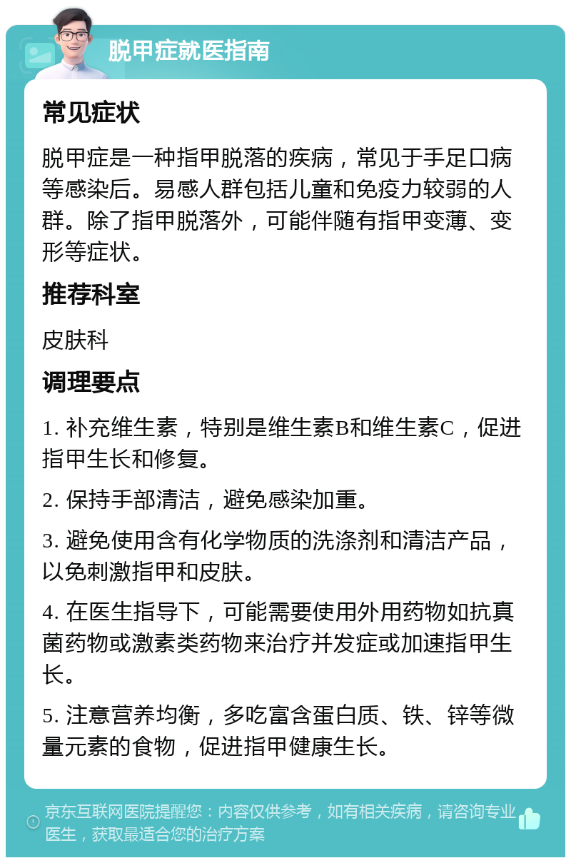 脱甲症就医指南 常见症状 脱甲症是一种指甲脱落的疾病，常见于手足口病等感染后。易感人群包括儿童和免疫力较弱的人群。除了指甲脱落外，可能伴随有指甲变薄、变形等症状。 推荐科室 皮肤科 调理要点 1. 补充维生素，特别是维生素B和维生素C，促进指甲生长和修复。 2. 保持手部清洁，避免感染加重。 3. 避免使用含有化学物质的洗涤剂和清洁产品，以免刺激指甲和皮肤。 4. 在医生指导下，可能需要使用外用药物如抗真菌药物或激素类药物来治疗并发症或加速指甲生长。 5. 注意营养均衡，多吃富含蛋白质、铁、锌等微量元素的食物，促进指甲健康生长。