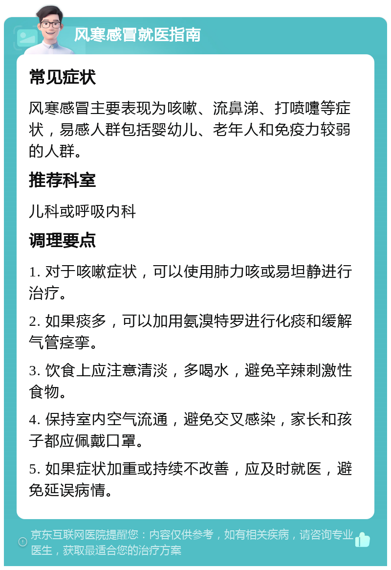 风寒感冒就医指南 常见症状 风寒感冒主要表现为咳嗽、流鼻涕、打喷嚏等症状，易感人群包括婴幼儿、老年人和免疫力较弱的人群。 推荐科室 儿科或呼吸内科 调理要点 1. 对于咳嗽症状，可以使用肺力咳或易坦静进行治疗。 2. 如果痰多，可以加用氨溴特罗进行化痰和缓解气管痉挛。 3. 饮食上应注意清淡，多喝水，避免辛辣刺激性食物。 4. 保持室内空气流通，避免交叉感染，家长和孩子都应佩戴口罩。 5. 如果症状加重或持续不改善，应及时就医，避免延误病情。