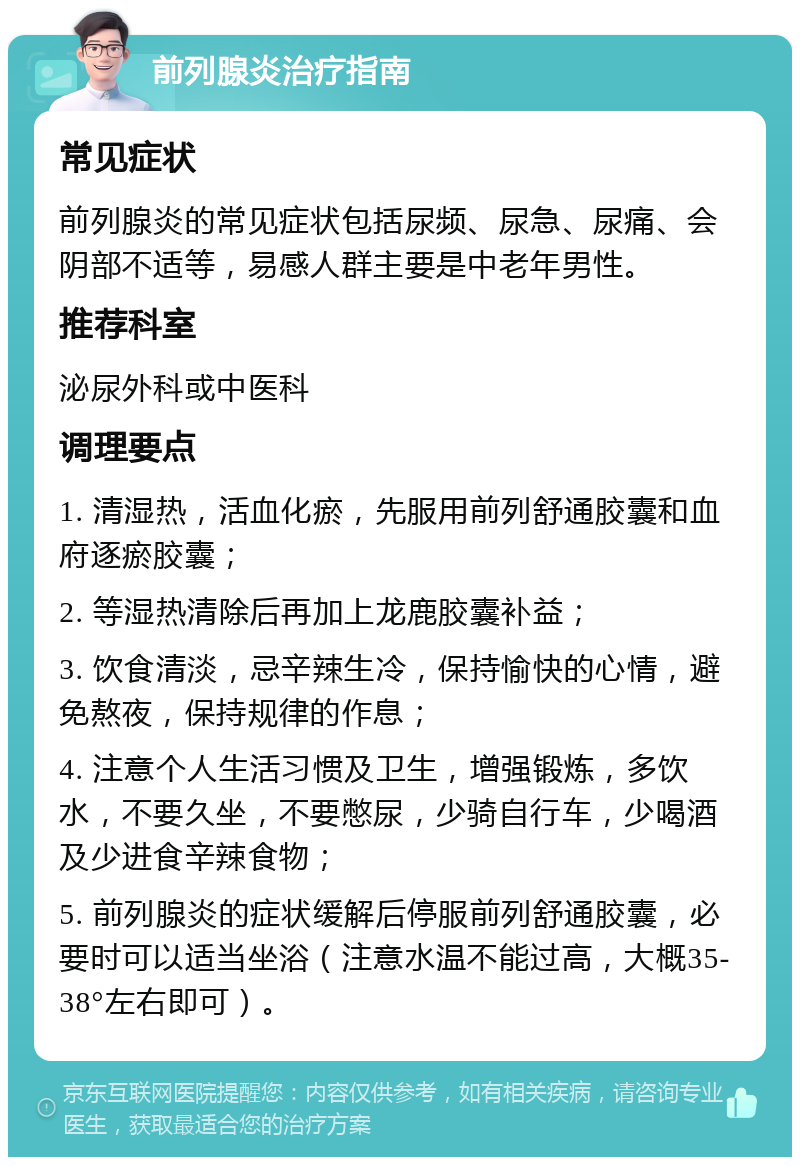 前列腺炎治疗指南 常见症状 前列腺炎的常见症状包括尿频、尿急、尿痛、会阴部不适等，易感人群主要是中老年男性。 推荐科室 泌尿外科或中医科 调理要点 1. 清湿热，活血化瘀，先服用前列舒通胶囊和血府逐瘀胶囊； 2. 等湿热清除后再加上龙鹿胶囊补益； 3. 饮食清淡，忌辛辣生冷，保持愉快的心情，避免熬夜，保持规律的作息； 4. 注意个人生活习惯及卫生，增强锻炼，多饮水，不要久坐，不要憋尿，少骑自行车，少喝酒及少进食辛辣食物； 5. 前列腺炎的症状缓解后停服前列舒通胶囊，必要时可以适当坐浴（注意水温不能过高，大概35-38°左右即可）。