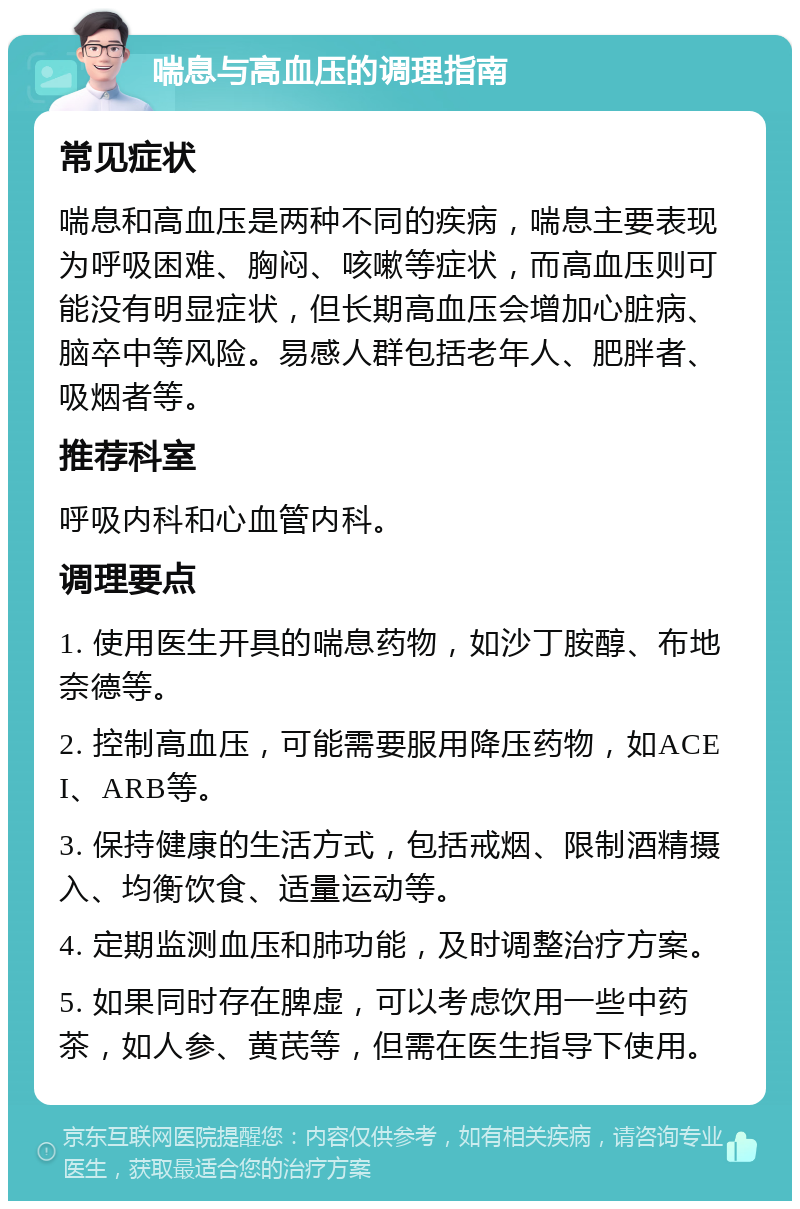 喘息与高血压的调理指南 常见症状 喘息和高血压是两种不同的疾病，喘息主要表现为呼吸困难、胸闷、咳嗽等症状，而高血压则可能没有明显症状，但长期高血压会增加心脏病、脑卒中等风险。易感人群包括老年人、肥胖者、吸烟者等。 推荐科室 呼吸内科和心血管内科。 调理要点 1. 使用医生开具的喘息药物，如沙丁胺醇、布地奈德等。 2. 控制高血压，可能需要服用降压药物，如ACEI、ARB等。 3. 保持健康的生活方式，包括戒烟、限制酒精摄入、均衡饮食、适量运动等。 4. 定期监测血压和肺功能，及时调整治疗方案。 5. 如果同时存在脾虚，可以考虑饮用一些中药茶，如人参、黄芪等，但需在医生指导下使用。