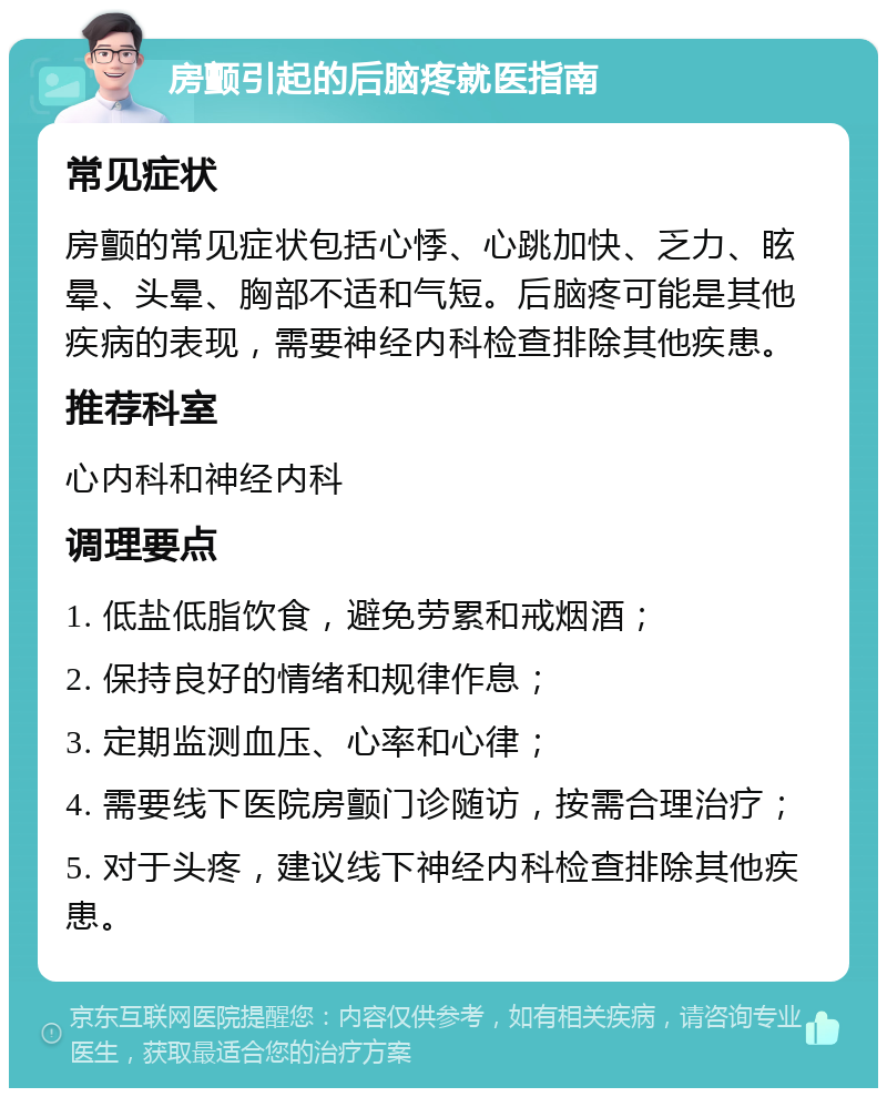 房颤引起的后脑疼就医指南 常见症状 房颤的常见症状包括心悸、心跳加快、乏力、眩晕、头晕、胸部不适和气短。后脑疼可能是其他疾病的表现，需要神经内科检查排除其他疾患。 推荐科室 心内科和神经内科 调理要点 1. 低盐低脂饮食，避免劳累和戒烟酒； 2. 保持良好的情绪和规律作息； 3. 定期监测血压、心率和心律； 4. 需要线下医院房颤门诊随访，按需合理治疗； 5. 对于头疼，建议线下神经内科检查排除其他疾患。