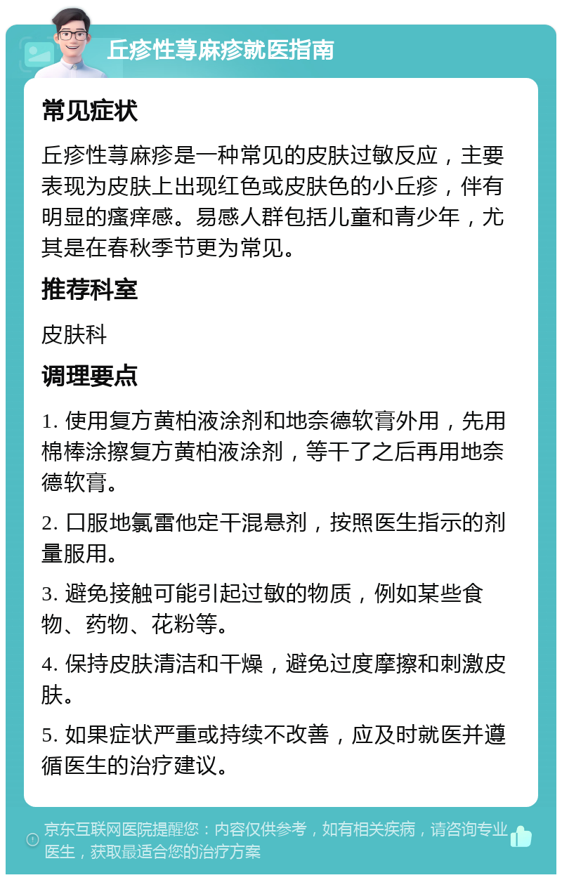 丘疹性荨麻疹就医指南 常见症状 丘疹性荨麻疹是一种常见的皮肤过敏反应，主要表现为皮肤上出现红色或皮肤色的小丘疹，伴有明显的瘙痒感。易感人群包括儿童和青少年，尤其是在春秋季节更为常见。 推荐科室 皮肤科 调理要点 1. 使用复方黄柏液涂剂和地奈德软膏外用，先用棉棒涂擦复方黄柏液涂剂，等干了之后再用地奈德软膏。 2. 口服地氯雷他定干混悬剂，按照医生指示的剂量服用。 3. 避免接触可能引起过敏的物质，例如某些食物、药物、花粉等。 4. 保持皮肤清洁和干燥，避免过度摩擦和刺激皮肤。 5. 如果症状严重或持续不改善，应及时就医并遵循医生的治疗建议。