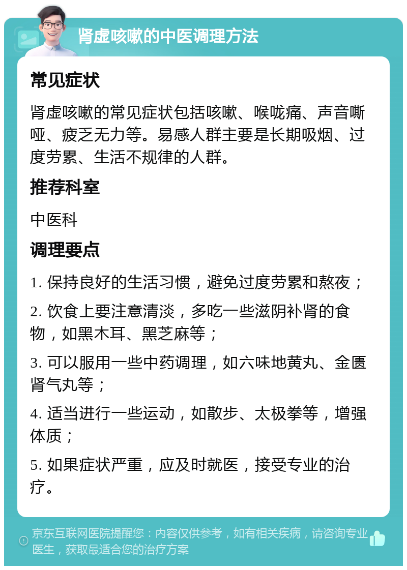 肾虚咳嗽的中医调理方法 常见症状 肾虚咳嗽的常见症状包括咳嗽、喉咙痛、声音嘶哑、疲乏无力等。易感人群主要是长期吸烟、过度劳累、生活不规律的人群。 推荐科室 中医科 调理要点 1. 保持良好的生活习惯，避免过度劳累和熬夜； 2. 饮食上要注意清淡，多吃一些滋阴补肾的食物，如黑木耳、黑芝麻等； 3. 可以服用一些中药调理，如六味地黄丸、金匮肾气丸等； 4. 适当进行一些运动，如散步、太极拳等，增强体质； 5. 如果症状严重，应及时就医，接受专业的治疗。