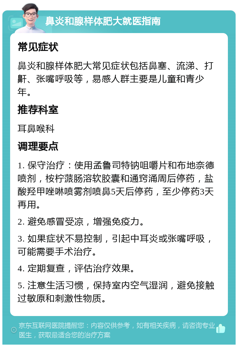 鼻炎和腺样体肥大就医指南 常见症状 鼻炎和腺样体肥大常见症状包括鼻塞、流涕、打鼾、张嘴呼吸等，易感人群主要是儿童和青少年。 推荐科室 耳鼻喉科 调理要点 1. 保守治疗：使用孟鲁司特钠咀嚼片和布地奈德喷剂，桉柠蒎肠溶软胶囊和通窍涌周后停药，盐酸羟甲唑啉喷雾剂喷鼻5天后停药，至少停药3天再用。 2. 避免感冒受凉，增强免疫力。 3. 如果症状不易控制，引起中耳炎或张嘴呼吸，可能需要手术治疗。 4. 定期复查，评估治疗效果。 5. 注意生活习惯，保持室内空气湿润，避免接触过敏原和刺激性物质。