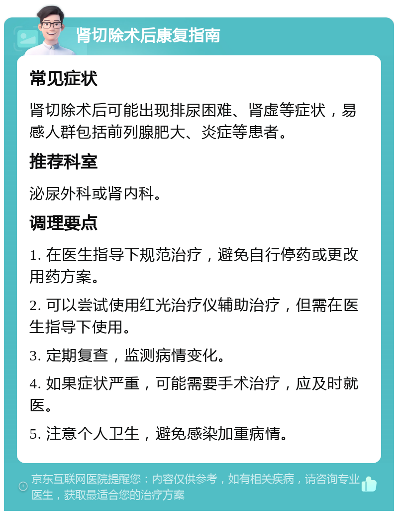 肾切除术后康复指南 常见症状 肾切除术后可能出现排尿困难、肾虚等症状，易感人群包括前列腺肥大、炎症等患者。 推荐科室 泌尿外科或肾内科。 调理要点 1. 在医生指导下规范治疗，避免自行停药或更改用药方案。 2. 可以尝试使用红光治疗仪辅助治疗，但需在医生指导下使用。 3. 定期复查，监测病情变化。 4. 如果症状严重，可能需要手术治疗，应及时就医。 5. 注意个人卫生，避免感染加重病情。