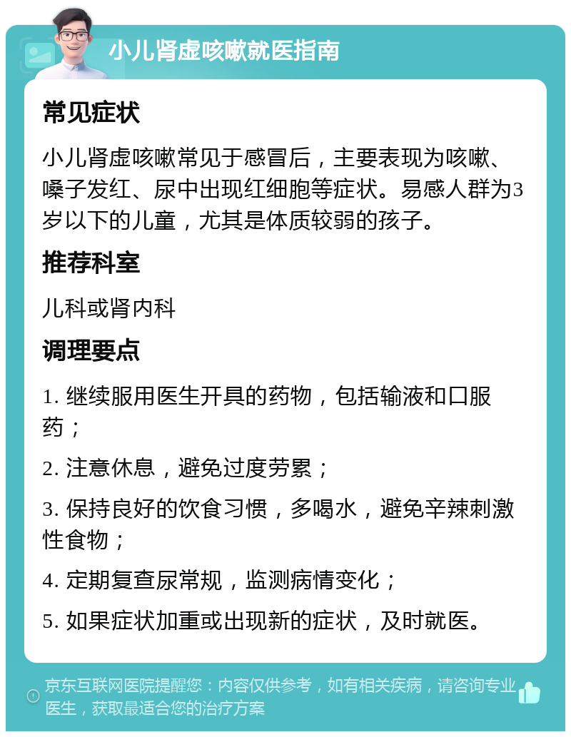 小儿肾虚咳嗽就医指南 常见症状 小儿肾虚咳嗽常见于感冒后，主要表现为咳嗽、嗓子发红、尿中出现红细胞等症状。易感人群为3岁以下的儿童，尤其是体质较弱的孩子。 推荐科室 儿科或肾内科 调理要点 1. 继续服用医生开具的药物，包括输液和口服药； 2. 注意休息，避免过度劳累； 3. 保持良好的饮食习惯，多喝水，避免辛辣刺激性食物； 4. 定期复查尿常规，监测病情变化； 5. 如果症状加重或出现新的症状，及时就医。