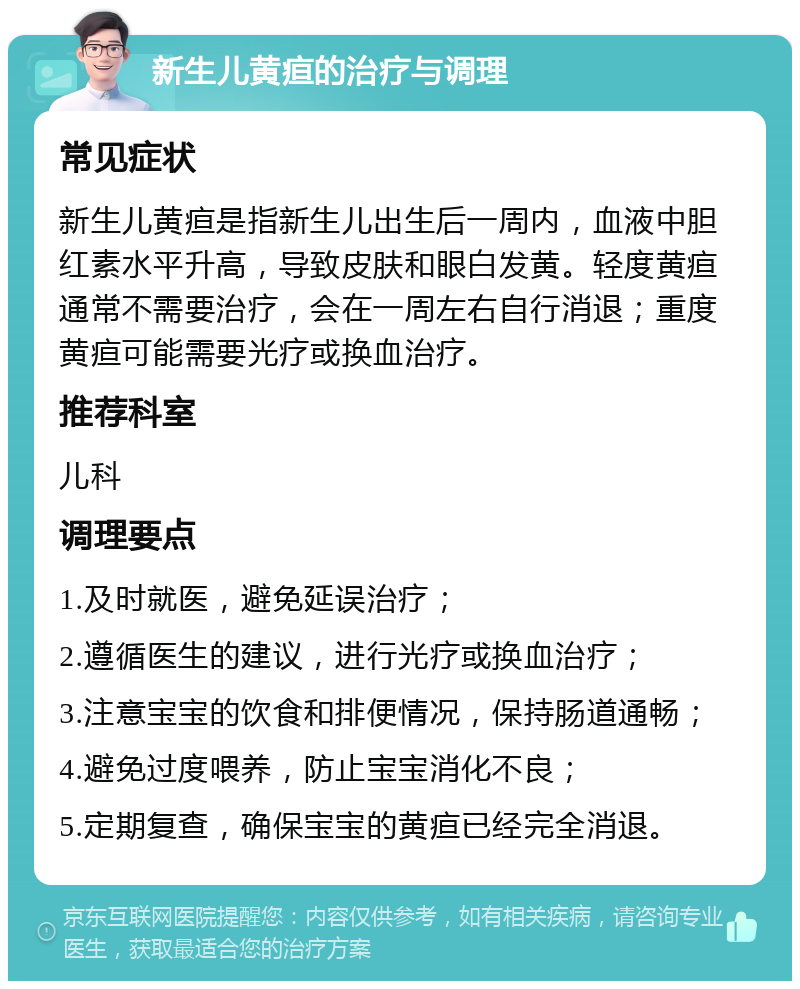 新生儿黄疸的治疗与调理 常见症状 新生儿黄疸是指新生儿出生后一周内，血液中胆红素水平升高，导致皮肤和眼白发黄。轻度黄疸通常不需要治疗，会在一周左右自行消退；重度黄疸可能需要光疗或换血治疗。 推荐科室 儿科 调理要点 1.及时就医，避免延误治疗； 2.遵循医生的建议，进行光疗或换血治疗； 3.注意宝宝的饮食和排便情况，保持肠道通畅； 4.避免过度喂养，防止宝宝消化不良； 5.定期复查，确保宝宝的黄疸已经完全消退。