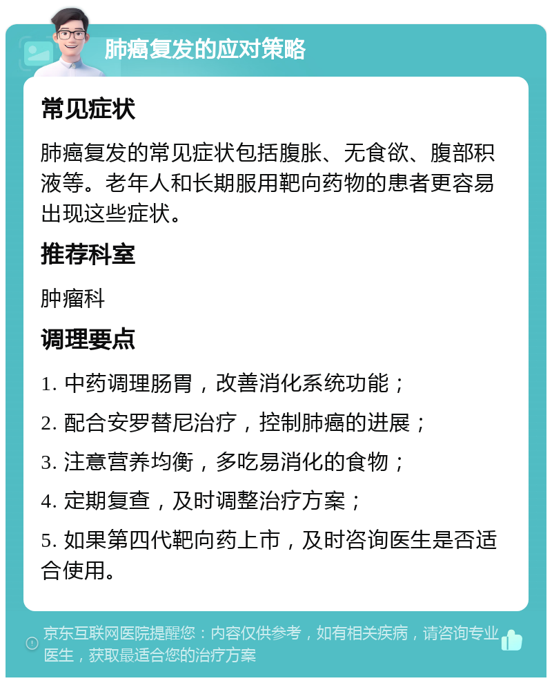 肺癌复发的应对策略 常见症状 肺癌复发的常见症状包括腹胀、无食欲、腹部积液等。老年人和长期服用靶向药物的患者更容易出现这些症状。 推荐科室 肿瘤科 调理要点 1. 中药调理肠胃，改善消化系统功能； 2. 配合安罗替尼治疗，控制肺癌的进展； 3. 注意营养均衡，多吃易消化的食物； 4. 定期复查，及时调整治疗方案； 5. 如果第四代靶向药上市，及时咨询医生是否适合使用。