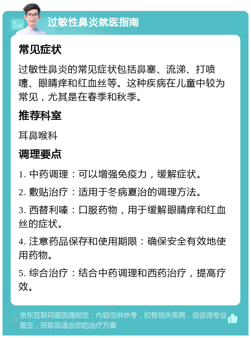 过敏性鼻炎就医指南 常见症状 过敏性鼻炎的常见症状包括鼻塞、流涕、打喷嚏、眼睛痒和红血丝等。这种疾病在儿童中较为常见，尤其是在春季和秋季。 推荐科室 耳鼻喉科 调理要点 1. 中药调理：可以增强免疫力，缓解症状。 2. 敷贴治疗：适用于冬病夏治的调理方法。 3. 西替利嗪：口服药物，用于缓解眼睛痒和红血丝的症状。 4. 注意药品保存和使用期限：确保安全有效地使用药物。 5. 综合治疗：结合中药调理和西药治疗，提高疗效。