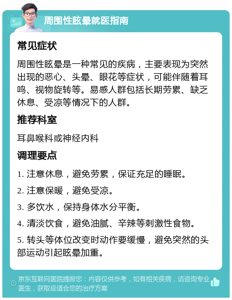 周围性眩晕就医指南 常见症状 周围性眩晕是一种常见的疾病，主要表现为突然出现的恶心、头晕、眼花等症状，可能伴随着耳鸣、视物旋转等。易感人群包括长期劳累、缺乏休息、受凉等情况下的人群。 推荐科室 耳鼻喉科或神经内科 调理要点 1. 注意休息，避免劳累，保证充足的睡眠。 2. 注意保暖，避免受凉。 3. 多饮水，保持身体水分平衡。 4. 清淡饮食，避免油腻、辛辣等刺激性食物。 5. 转头等体位改变时动作要缓慢，避免突然的头部运动引起眩晕加重。