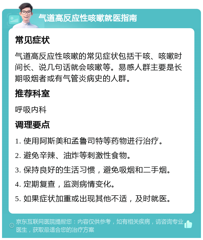 气道高反应性咳嗽就医指南 常见症状 气道高反应性咳嗽的常见症状包括干咳、咳嗽时间长、说几句话就会咳嗽等。易感人群主要是长期吸烟者或有气管炎病史的人群。 推荐科室 呼吸内科 调理要点 1. 使用阿斯美和孟鲁司特等药物进行治疗。 2. 避免辛辣、油炸等刺激性食物。 3. 保持良好的生活习惯，避免吸烟和二手烟。 4. 定期复查，监测病情变化。 5. 如果症状加重或出现其他不适，及时就医。