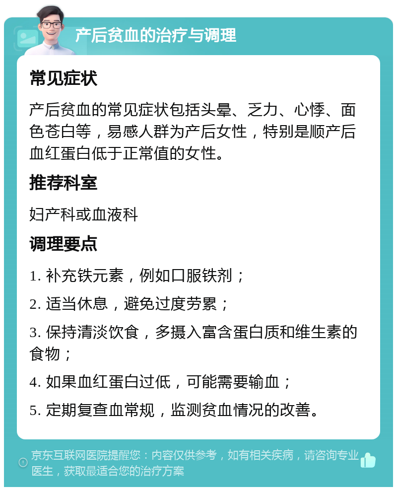 产后贫血的治疗与调理 常见症状 产后贫血的常见症状包括头晕、乏力、心悸、面色苍白等，易感人群为产后女性，特别是顺产后血红蛋白低于正常值的女性。 推荐科室 妇产科或血液科 调理要点 1. 补充铁元素，例如口服铁剂； 2. 适当休息，避免过度劳累； 3. 保持清淡饮食，多摄入富含蛋白质和维生素的食物； 4. 如果血红蛋白过低，可能需要输血； 5. 定期复查血常规，监测贫血情况的改善。