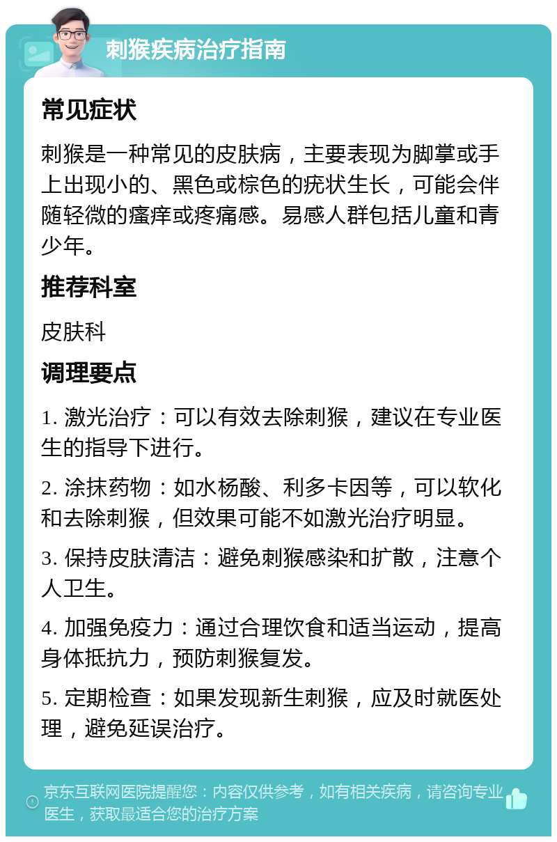 刺猴疾病治疗指南 常见症状 刺猴是一种常见的皮肤病，主要表现为脚掌或手上出现小的、黑色或棕色的疣状生长，可能会伴随轻微的瘙痒或疼痛感。易感人群包括儿童和青少年。 推荐科室 皮肤科 调理要点 1. 激光治疗：可以有效去除刺猴，建议在专业医生的指导下进行。 2. 涂抹药物：如水杨酸、利多卡因等，可以软化和去除刺猴，但效果可能不如激光治疗明显。 3. 保持皮肤清洁：避免刺猴感染和扩散，注意个人卫生。 4. 加强免疫力：通过合理饮食和适当运动，提高身体抵抗力，预防刺猴复发。 5. 定期检查：如果发现新生刺猴，应及时就医处理，避免延误治疗。