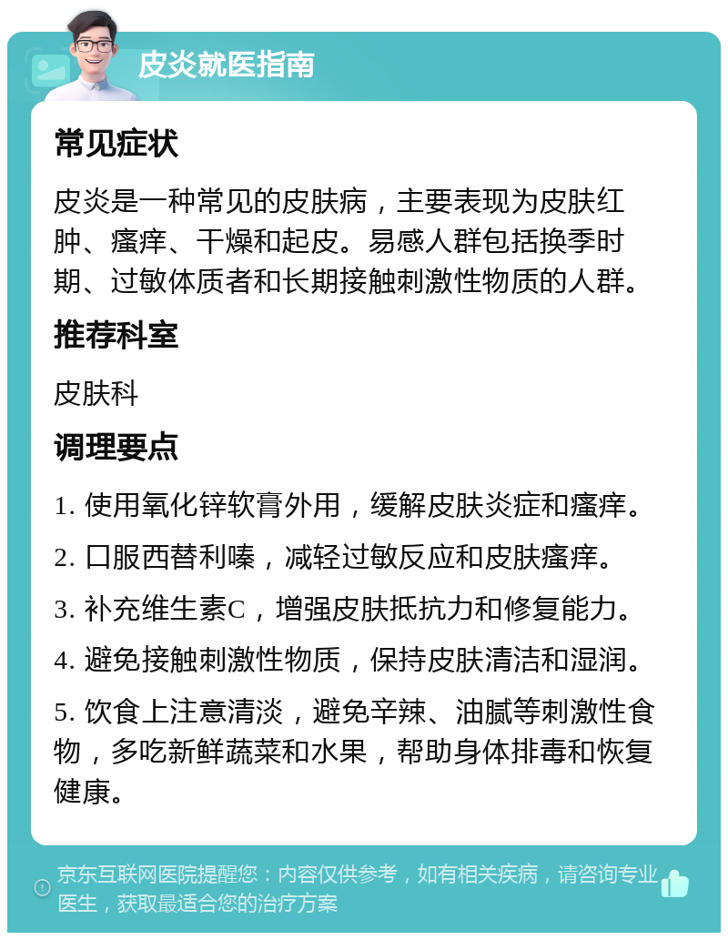 皮炎就医指南 常见症状 皮炎是一种常见的皮肤病，主要表现为皮肤红肿、瘙痒、干燥和起皮。易感人群包括换季时期、过敏体质者和长期接触刺激性物质的人群。 推荐科室 皮肤科 调理要点 1. 使用氧化锌软膏外用，缓解皮肤炎症和瘙痒。 2. 口服西替利嗪，减轻过敏反应和皮肤瘙痒。 3. 补充维生素C，增强皮肤抵抗力和修复能力。 4. 避免接触刺激性物质，保持皮肤清洁和湿润。 5. 饮食上注意清淡，避免辛辣、油腻等刺激性食物，多吃新鲜蔬菜和水果，帮助身体排毒和恢复健康。