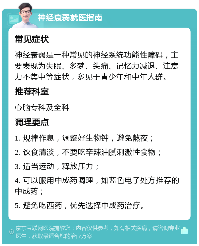 神经衰弱就医指南 常见症状 神经衰弱是一种常见的神经系统功能性障碍，主要表现为失眠、多梦、头痛、记忆力减退、注意力不集中等症状，多见于青少年和中年人群。 推荐科室 心脑专科及全科 调理要点 1. 规律作息，调整好生物钟，避免熬夜； 2. 饮食清淡，不要吃辛辣油腻刺激性食物； 3. 适当运动，释放压力； 4. 可以服用中成药调理，如蓝色电子处方推荐的中成药； 5. 避免吃西药，优先选择中成药治疗。